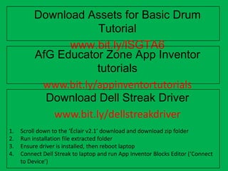 Download Assets for Basic Drum Tutorial
www.bit.ly/lSGTA6
AfG Educator Zone App Inventor tutorials
www.bit.ly/appinventortutorials
Download Dell Streak Driver
www.bit.ly/dellstreakdriver
1. Scroll down to the ‘Éclair v2.1’ download and download zip folder
2. Run installation file extracted folder
3. Ensure driver is installed, then reboot laptop
4. Connect Dell Streak to laptop and run App Inventor Blocks Editor (‘Connect
to Device’)
 