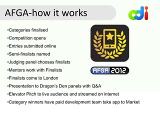 •Categories finalised
•Competition opens
•Entries submitted online
•Semi-finalists named
•Judging panel chooses finalists
•Mentors work with Finalists
•Finalists come to London
•Presentation to Dragon’s Den panels with Q&A
•Elevator Pitch to live audience and streamed on internet
•Category winners have paid development team take app to Market
AFGA-how it works
 