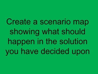 Create a scenario map
showing what should
happen in the solution
you have decided upon
 