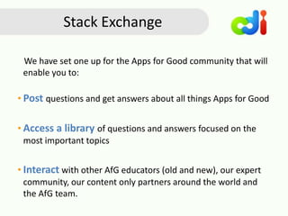 Stack Exchange
We have set one up for the Apps for Good community that will
enable you to:
• Post questions and get answers about all things Apps for Good
• Access a library of questions and answers focused on the
most important topics
• Interact with other AfG educators (old and new), our expert
community, our content only partners around the world and
the AfG team.
 