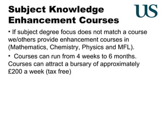 Subject Knowledge
Enhancement Courses
• If subject degree focus does not match a course
we/others provide enhancement courses in
(Mathematics, Chemistry, Physics and MFL).
• Courses can run from 4 weeks to 6 months.
Courses can attract a bursary of approximately
£200 a week (tax free)

 