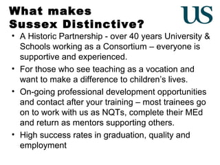 What makes
Sussex Distinctive?

• A Historic Partnership - over 40 years University &
Schools working as a Consortium – everyone is
supportive and experienced.
• For those who see teaching as a vocation and
want to make a difference to children’s lives.
• On-going professional development opportunities
and contact after your training – most trainees go
on to work with us as NQTs, complete their MEd
and return as mentors supporting others.
• High success rates in graduation, quality and
employment

 