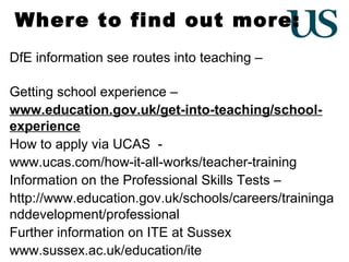 Where to find out more:
DfE information see routes into teaching –
www.education.gov.uk/get-into-teaching
Getting school experience –
www.education.gov.uk/get-into-teaching/schoolexperience
How to apply via UCAS www.ucas.com/how-it-all-works/teacher-training
Information on the Professional Skills Tests –
http://www.education.gov.uk/schools/careers/traininga
nddevelopment/professional
Further information on ITE at Sussex
www.sussex.ac.uk/education/ite

 