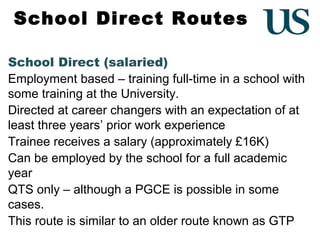 School Direct Routes
School Direct (salaried)
Employment based – training full-time in a school with
some training at the University.
Directed at career changers with an expectation of at
least three years’ prior work experience
Trainee receives a salary (approximately £16K)
Can be employed by the school for a full academic
year
QTS only – although a PGCE is possible in some
cases.
This route is similar to an older route known as GTP

 