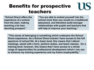 Benefits for prospective
teachers
“School Direct offers the
experience of a school
from the start, making
teaching a far less
daunting prospect.”

“You are able to embed yourself into the
school more than you would on a traditional
placement, and therefore build stronger
relationships with pupils and teachers that
will help to improve your teaching.”

“This sense of belonging is something which underpins the School
Direct experience. As a School Direct trainee I have access to the full
spectrum of school life. At a basic level, this means that I attend
meetings, assist with a form, perform duties, and teach classes. On a
training level, however, this means that I have access to a whole
range of opportunities for professional development which I can use
to enhance my training experience and my future employability.”

 