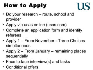How to Apply
• Do your research – route, school and
provider
• Apply via ucas online (ucas.com)
• Complete an application form and identify
referees
• Apply 1 – From November - Three Choices
simultaneous
• Apply 2 – From January – remaining places
sequentially
• Face to face interview(s) and tasks
• Conditional offers

 
