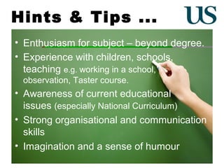 Hints & Tips ...
• Enthusiasm for subject – beyond degree.
• Experience with children, schools,
teaching e.g. working in a school,
observation, Taster course.

• Awareness of current educational
issues (especially National Curriculum)
• Strong organisational and communication
skills
• Imagination and a sense of humour

 