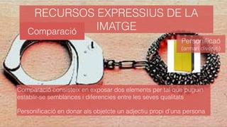 RECURSOS EXPRESSIUS DE LA
IMATGE
Comparació consisteix en exposar dos elements per tal que puguin
establir-se semblances i diferencies entre les seves qualitats
Personiﬁcació en donar als objetcte un adjectiu propi d’una persona
Personiﬁcaó
(armari divertiti)
Comparació
 