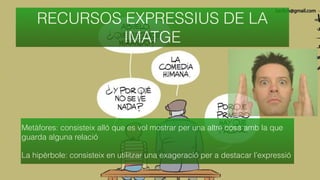 Metàfores: consisteix alló que es vol mostrar per una altre cosa amb la que
guarda alguna relació
La hipèrbole: consisteix en utilitzar una exageració per a destacar l’expressió
RECURSOS EXPRESSIUS DE LA
IMATGE
 