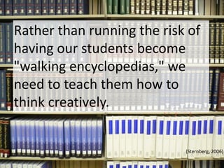 Rather than running the risk of having our students become "walking encyclopedias," we need to teach them how to think creatively. (Sternberg, 2006)