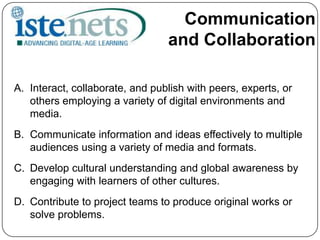 Communication and CollaborationInteract, collaborate, and publish with peers, experts, or others employing a variety of digital environments and media.Communicate information and ideas effectively to multiple audiences using a variety of media and formats.Develop cultural understanding and global awareness by engaging with learners of other cultures.Contribute to project teams to produce original works or solve problems.