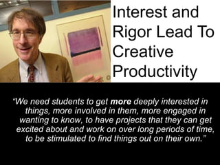 Interest and Rigor Lead To Creative Productivity“We need students to get more deeply interested in things, more involved in them, more engaged in wanting to know, to have projects that they can get excited about and work on over long periods of time, to be stimulated to find things out on their own.”