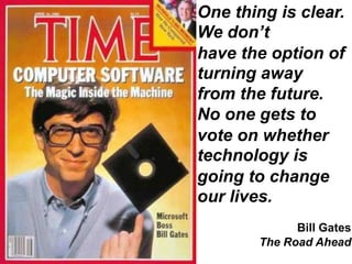 One thing is clear. We don’t have the option of turning away from the future. No one gets to vote on whether technology is going to change our lives. 		Bill Gates The Road Ahead