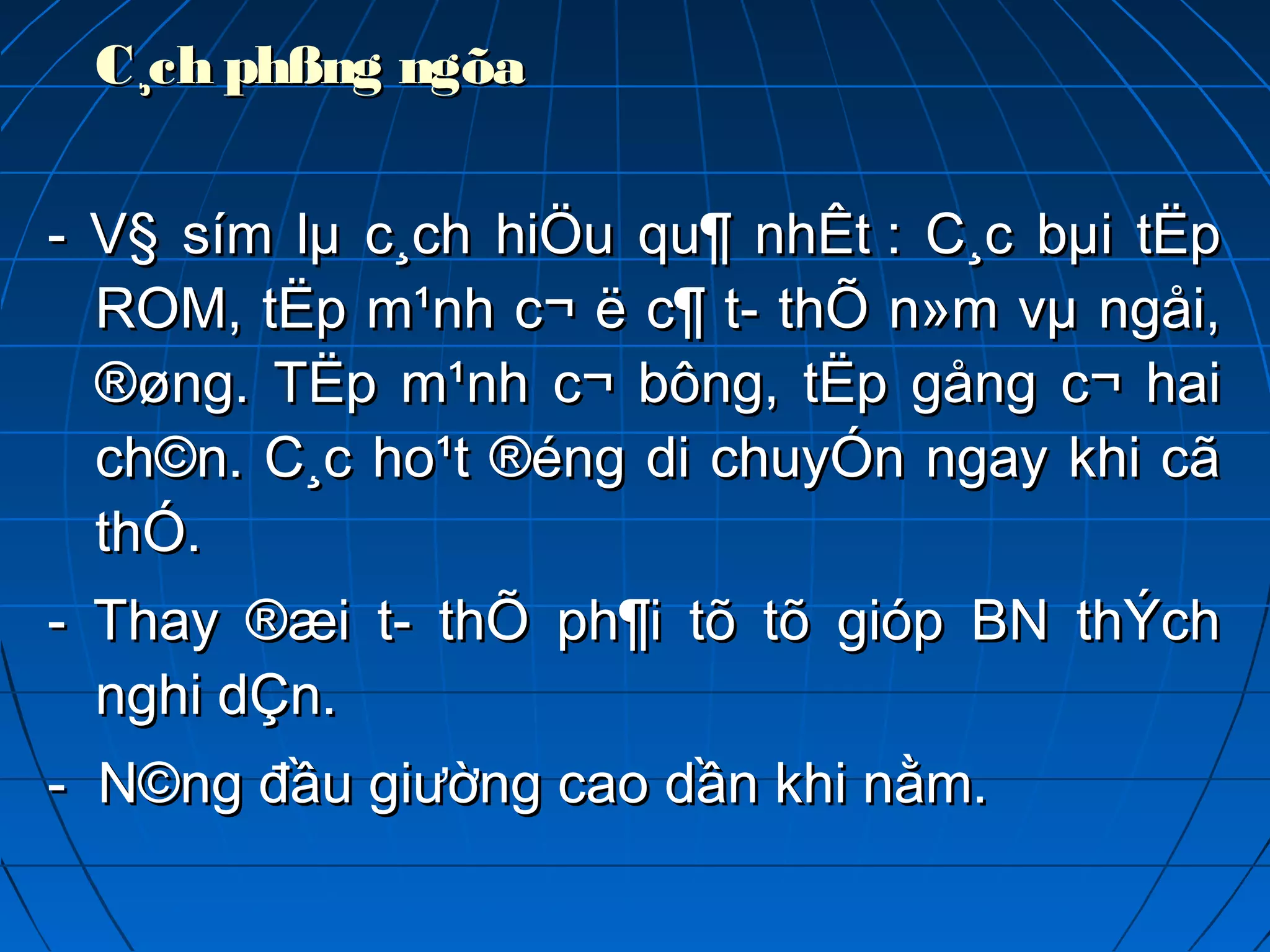 C¸ch phßng ngõaC¸ch phßng ngõa  
- V§ sím lµ c¸ch hiÖu qu¶ nhÊt : C¸c bµi tËp- V§ sím lµ c¸ch hiÖu qu¶ nhÊt : C¸c bµi tËp
ROM, tËp m¹nh c¬ ë c¶ t­ thÕ n»m vµ ngåi,ROM, tËp m¹nh c¬ ë c¶ t­ thÕ n»m vµ ngåi,
®øng. TËp m¹nh c¬ bông, tËp gång c¬ hai®øng. TËp m¹nh c¬ bông, tËp gång c¬ hai
ch©n. C¸c ho¹t ®éng di chuyÓn ngay khi cãch©n. C¸c ho¹t ®éng di chuyÓn ngay khi cã
thÓ.thÓ.
- Thay ®æi t­ thÕ ph¶i tõ tõ gióp BN thÝch- Thay ®æi t­ thÕ ph¶i tõ tõ gióp BN thÝch
nghi dÇn.nghi dÇn.
- N©ng đầu giường cao dần khi nằm.- N©ng đầu giường cao dần khi nằm.
 