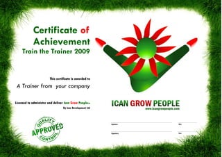 Certificate of
            Achievement
     Train the Trainer 2009


                        This certificate is awarded to

 A Trainer from your company

Licensed to administer and deliver Ican Grow PeopleTM
                                  By Ican Development Ltd




                                                            Signature   Date




                                                            Signature   Date
 