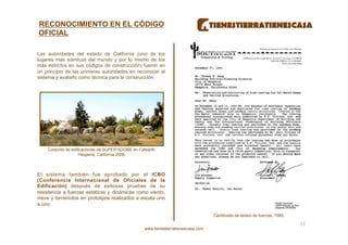 RECONOCIMIENTO EN EL CÓDIGO
OFICIAL

Las autoridades del estado de California (uno de los
lugares más sísmicos del mundo y por lo mismo de los
más estrictos en sus códigos de construcción) fueron en
un principio de las primeras autoridades en reconocer el
sistema y avalarlo como técnica para la construcción.




    Conjunto de edificaciones de SUPER-ADOBE en Calearth.
                    Hesperia, California 2006.



El sistema también fue aprobado por el ICBO
(Conferencia Internacional de Oficiales de la
Edificación) después de exitosas pruebas de su
resistencia a fuerzas estáticas y dinámicas como viento,
nieve y terremotos en prototipos realizados a escala uno
a uno.

                                                                                    Cartificado de testeo de fuerzas, 1995.

                                                                                                                              19 
                                                   www.tienestierratienescasa.com
 