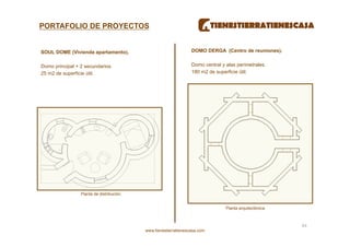 PORTAFOLIO DE PROYECTOS


SOUL DOME (Vivienda apartamento).                                 DOMO DERGA (Centro de reuniones).


Domo principal + 2 secundarios.                                   Domo central y alas perimetrales.
25 m2 de superficie útil.                                         180 m2 de superficie útil.




                 Planta de distribución.


                                                                                 Planta arquitectónica.



                                                                                                          44 
                                           www.tienestierratienescasa.com
 