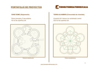 PORTAFOLIO DE PROYECTOS


SAND DOME (Alojamiento).                                          TERRA ALHAMBRA (Comunidad de viviendas).

Domo principal y 5 secundarios.                                   Conjunto de 5 domos con sombreado común.
40 m2 de superficie útil.                                         230 m2 de superficie útil.




                 Planta de distribución.                                          Planta arquitectónica.



                                                                                                             45 
                                           www.tienestierratienescasa.com
 