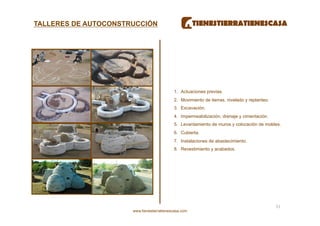 TALLERES DE AUTOCONSTRUCCIÓN




                                            1.  Actuaciones previas.
                                            2.  Movimiento de tierras, nivelado y replanteo.
                                            3.  Excavación.
                                            4.  Impermeabilización, drenaje y cimentación.
                                            5.  Levantamiento de muros y colocación de moldes.
                                            6.  Cubierta.
                                            7.  Instalaciones de abastecimiento.
                                            8.  Revestimiento y acabados.




                                                                                               51 
                      www.tienestierratienescasa.com
 