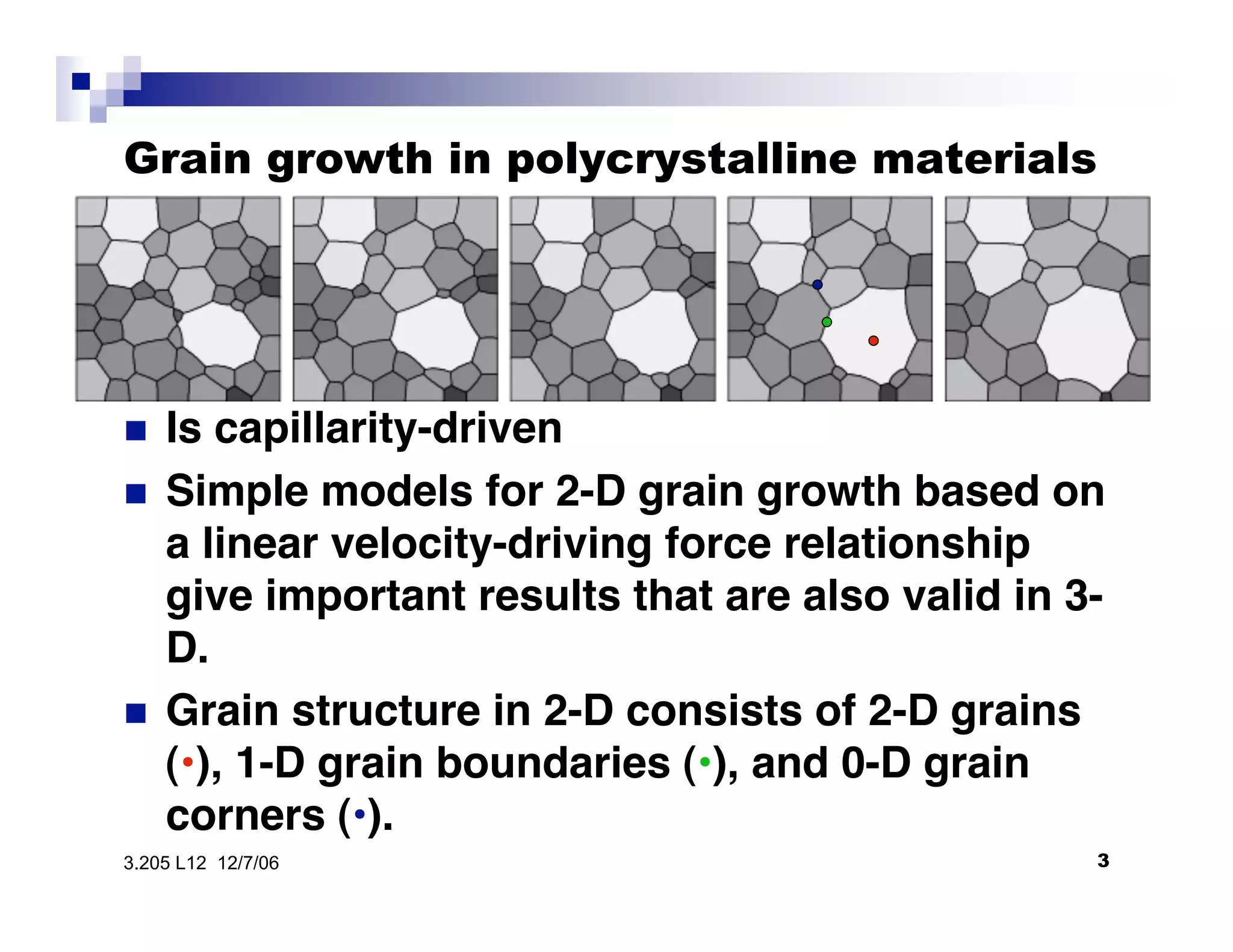 Grain growth in polycrystalline materials

 Is capillarity-driven
•  Simple models for 2-D grain growth based on
a linear velocity-driving force relationship
give important results that are also valid in 3
D.
•  Grain structure in 2-D consists of 2-D grains
(•), 1-D grain boundaries (•), and 0-D grain
corners (•).
33.205 L12 12/7/06
 