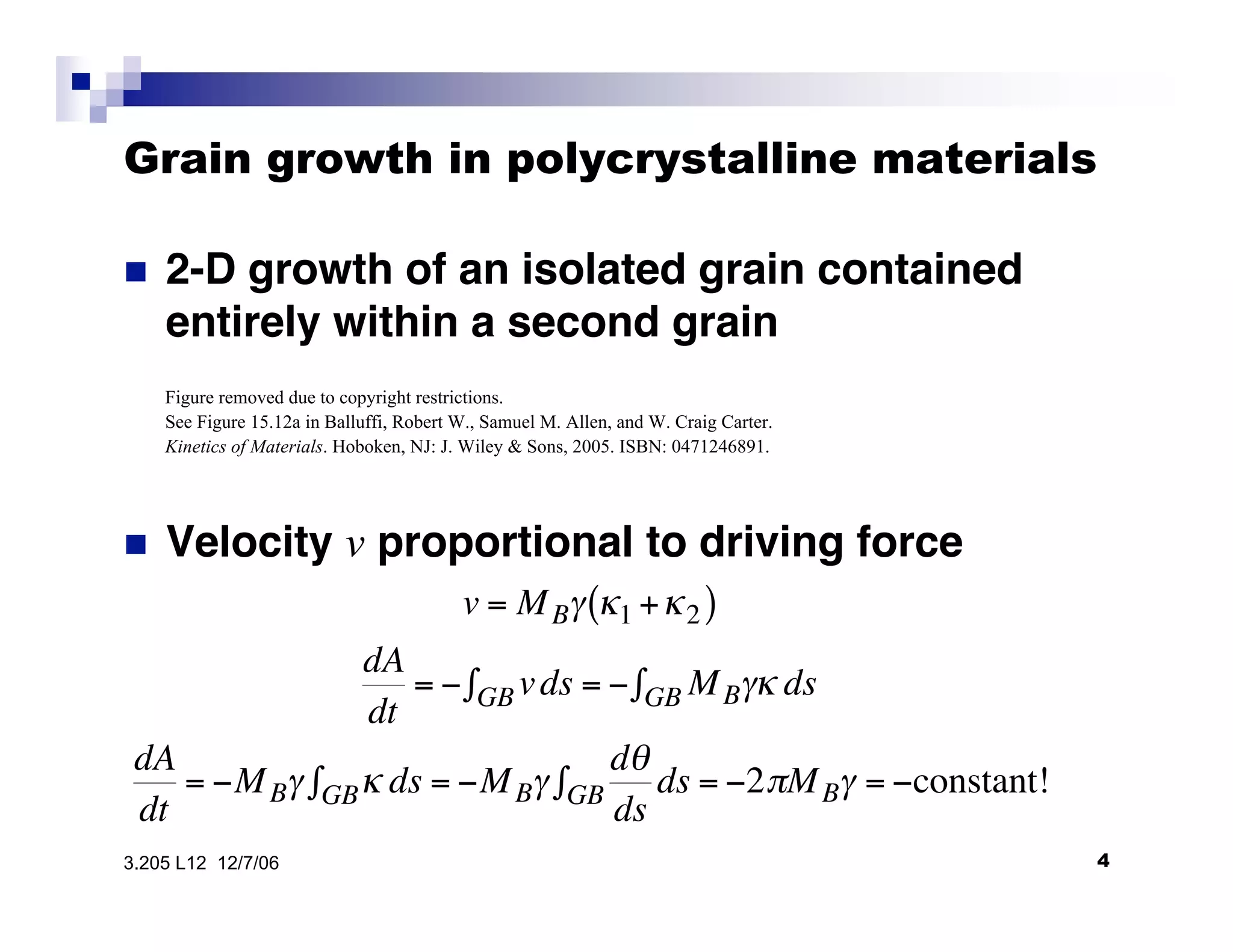 Grain growth in polycrystalline materials

•  2-D growth of an isolated grain contained
entirely within a second grain
•  Velocity v proportional to driving force

v = MB" #1 +#2( )
dA
dt
= $ vdsGB% = $ MB"# dsGB%
dA
dt
= $MB" # dsGB% = $MB"
d&
ds
dsGB% = $2'MB" = $constant!
43.205 L12 12/7/06
Figure removed due to copyright restrictions.
See Figure 15.12a in Balluffi, Robert W., Samuel M. Allen, and W. Craig Carter.
Kinetics of Materials. Hoboken, NJ: J. Wiley & Sons, 2005. ISBN: 0471246891.
 