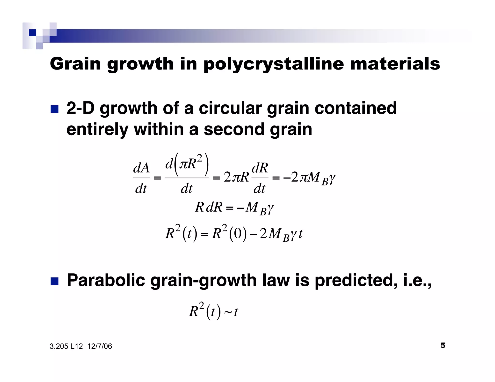 Grain growth in polycrystalline materials

•  2-D growth of a circular grain contained
entirely within a second grain
!
dA
dt
=
d "R2
( )
dt
= 2"R
dR
dt
= #2"MB$
RdR = #MB$
R2
t( ) = R2
0( )# 2MB$ t
•  Parabolic grain-growth law is predicted, i.e.,

!
R2
t( ) ~t
53.205 L12 12/7/06
 