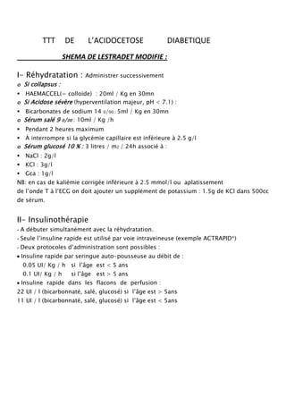 TTT       DE     L’ACIDOCETOSE                DIABETIQUE
                   SHEMA DE LESTRADET MODIFIE ::;STRADETMODIFIE

I- Réhydratation :       Administrer successivement
o Si collapsus :
HAEMACCEL(= colloïde) : 20ml / Kg en 30mn
o Si Acidose sévère (hyperventilation majeur, pH < 7.1) :
Bicarbonates de sodium 14 0/00 : 5ml / Kg en 30mn
o Sérum salé 9 0/00 : 10ml / Kg /h
Pendant 2 heures maximum
À interrompre si la glycémie capillaire est inférieure à 2.5 g/l
o Sérum glucosé 10 % : 3 litres / m2 / 24h associé à :
NaCl : 2g/l
KCl : 3g/l
Gca : 1g/l
NB: en cas de kaliémie corrigée inférieure à 2.5 mmol/l ou aplatissement
de l’onde T à l’ECG on doit ajouter un supplément de potassium : 1.5g de KCl dans 500cc
de sérum.


II- Insulinothérapie
- A débuter simultanément avec la réhydratation.
- Seule l’insuline rapide est utilisé par voie intraveineuse (exemple ACTRAPID*)
- Deux protocoles d’administration sont possibles :
 Insuline rapide par seringue auto-pousseuse au débit de :
0.05 UI/ Kg / h si l’âge est < 5 ans
0.1 UI/ Kg / h      si l’âge est > 5 ans
 Insuline rapide dans les flacons de perfusion :
22 UI / l (bicarbonnaté, salé, glucosé) si l’âge est > 5ans
11 UI / l (bicarbonnaté, salé, glucosé) si l’âge est < 5ans
 