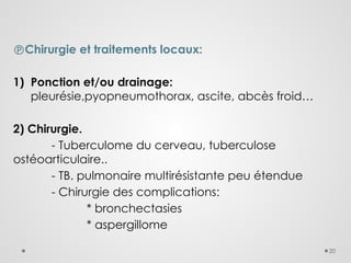 20
Chirurgie et traitements locaux:
1) Ponction et/ou drainage:
pleurésie,pyopneumothorax, ascite, abcès froid…
2) Chirurgie.
- Tuberculome du cerveau, tuberculose
ostéoarticulaire..
- TB. pulmonaire multirésistante peu étendue
- Chirurgie des complications:
* bronchectasies
* aspergillome
 