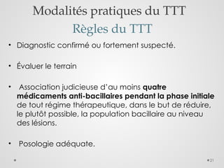 21
Modalités pratiques du TTT
Règles du TTT
• Diagnostic confirmé ou fortement suspecté.
• Évaluer le terrain
• Association judicieuse d’au moins quatre
médicaments anti-bacillaires pendant la phase initiale
de tout régime thérapeutique, dans le but de réduire,
le plutôt possible, la population bacillaire au niveau
des lésions.
• Posologie adéquate.
 
