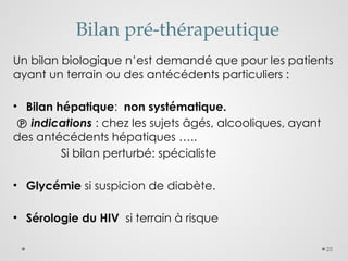 25
Bilan pré-thérapeutique
Un bilan biologique n’est demandé que pour les patients
ayant un terrain ou des antécédents particuliers :
• Bilan hépatique: non systématique.
 indications : chez les sujets âgés, alcooliques, ayant
des antécédents hépatiques …..
Si bilan perturbé: spécialiste
• Glycémie si suspicion de diabète.
• Sérologie du HIV si terrain à risque
 