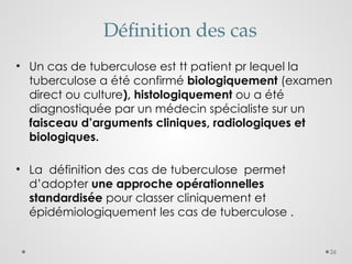26
Définition des cas
• Un cas de tuberculose est tt patient pr lequel la
tuberculose a été confirmé biologiquement (examen
direct ou culture), histologiquement ou a été
diagnostiquée par un médecin spécialiste sur un
faisceau d’arguments cliniques, radiologiques et
biologiques.
• La définition des cas de tuberculose permet
d’adopter une approche opérationnelles
standardisée pour classer cliniquement et
épidémiologiquement les cas de tuberculose .
 