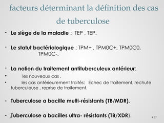 27
facteurs déterminant la définition des cas
de tuberculose
- Le siège de la maladie : TEP , TEP.
- Le statut bactériologique : TPM+ , TPM0C+, TPM0C0,
TPM0C-.
- La notion du traitement antituberculeux antérieur:
• les nouveaux cas .
• les cas antérieurement traités: Echec de traitement, rechute
tuberculeuse , reprise de traitement.
- Tuberculose a bacille multi-résistants (TB/MDR).
- Tuberculose a bacilles ultra- résistants (TB/XDR).
 