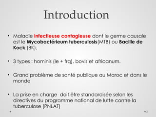 3
Introduction
• Maladie infectieuse contagieuse dont le germe causale
est le Mycobactérieum tuberculosis(MTB) ou Bacille de
Kock (BK).
• 3 types : hominis (le + frq), bovis et africanum.
• Grand problème de santé publique au Maroc et dans le
monde
• La prise en charge doit être standardisée selon les
directives du programme national de lutte contre la
tuberculose (PNLAT)
 