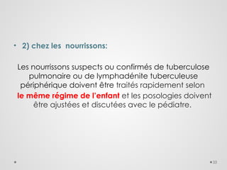 33
• 2) chez les nourrissons:
Les nourrissons suspects ou confirmés de tuberculose
pulmonaire ou de lymphadénite tuberculeuse
périphérique doivent être traités rapidement selon
le même régime de l’enfant et les posologies doivent
être ajustées et discutées avec le pédiatre.
 