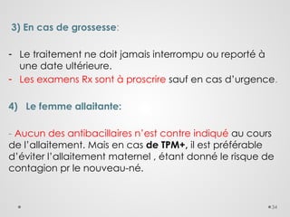 34
3) En cas de grossesse:
- Le traitement ne doit jamais interrompu ou reporté à
une date ultérieure.
- Les examens Rx sont à proscrire sauf en cas d’urgence.
4) Le femme allaitante:
- Aucun des antibacillaires n’est contre indiqué au cours
de l’allaitement. Mais en cas de TPM+, il est préférable
d’éviter l’allaitement maternel , étant donné le risque de
contagion pr le nouveau-né.
 