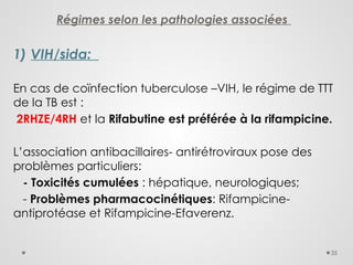 35
Régimes selon les pathologies associées
1) VIH/sida:
En cas de coïnfection tuberculose –VIH, le régime de TTT
de la TB est :
2RHZE/4RH et la Rifabutine est préférée à la rifampicine.
L’association antibacillaires- antirétroviraux pose des
problèmes particuliers:
- Toxicités cumulées : hépatique, neurologiques;
- Problèmes pharmacocinétiques: Rifampicine-
antiprotéase et Rifampicine-Efaverenz.
 