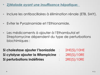 36
• 2)Malade ayant une insuffisance hépatique:
- Inclure les antibacillaires à élimination rénale (ETB, SMY).
- Eviter le Pyrazinamide et l’Ethionamide.
- Les médicaments à ajouter à l’Ethambutol et
Streptomycine dépendent du type de perturbations
biochimiques :
Si cholestase ajouter l’Isoniazide : 2HE(S)/10HE
Si cytolyse ajouter la Rifampicine : 2RE(S)/10RE
Si perturbations indéfinies : 2RE(S)/10RE
 