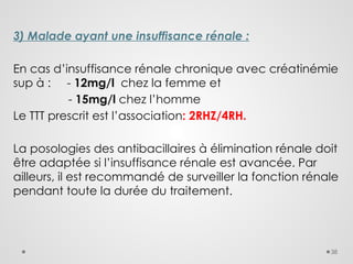 38
3) Malade ayant une insuffisance rénale :
En cas d’insuffisance rénale chronique avec créatinémie
sup à : - 12mg/l chez la femme et
- 15mg/l chez l’homme
Le TTT prescrit est l’association: 2RHZ/4RH.
La posologies des antibacillaires à élimination rénale doit
être adaptée si l’insuffisance rénale est avancée. Par
ailleurs, il est recommandé de surveiller la fonction rénale
pendant toute la durée du traitement.
 