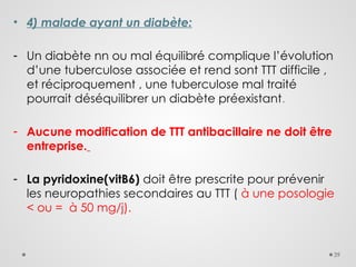 39
• 4) malade ayant un diabète:
- Un diabète nn ou mal équilibré complique l’évolution
d’une tuberculose associée et rend sont TTT difficile ,
et réciproquement , une tuberculose mal traité
pourrait déséquilibrer un diabète préexistant.
- Aucune modification de TTT antibacillaire ne doit être
entreprise.
- La pyridoxine(vitB6) doit être prescrite pour prévenir
les neuropathies secondaires au TTT ( à une posologie
< ou = à 50 mg/j).
 
