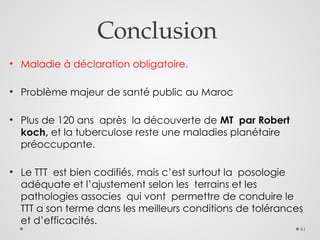 41
Conclusion
• Maladie à déclaration obligatoire.
• Problème majeur de santé public au Maroc
• Plus de 120 ans après la découverte de MT par Robert
koch, et la tuberculose reste une maladies planétaire
préoccupante.
• Le TTT est bien codifiés, mais c’est surtout la posologie
adéquate et l’ajustement selon les terrains et les
pathologies associes qui vont permettre de conduire le
TTT a son terme dans les meilleurs conditions de tolérances
et d’efficacités.
 