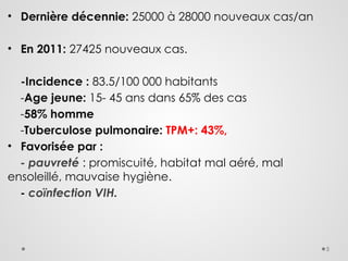 5
• Dernière décennie: 25000 à 28000 nouveaux cas/an
• En 2011: 27425 nouveaux cas.
-Incidence : 83.5/100 000 habitants
-Age jeune: 15- 45 ans dans 65% des cas
-58% homme
-Tuberculose pulmonaire: TPM+: 43%,
• Favorisée par :
- pauvreté : promiscuité, habitat mal aéré, mal
ensoleillé, mauvaise hygiène.
- coïnfection VIH.
 