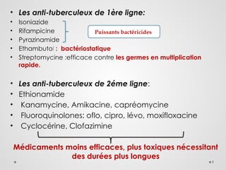 9
• Les anti-tuberculeux de 1ère ligne:
• Isoniazide
• Rifampicine
• Pyrazinamide
• Ethambutol : bactériostatique
• Streptomycine :efficace contre les germes en multiplication
rapide.
• Les anti-tuberculeux de 2éme ligne:
• Ethionamide
• Kanamycine, Amikacine, capréomycine
• Fluoroquinolones: oflo, cipro, lévo, moxifloxacine
• Cyclocérine, Clofazimine
Médicaments moins efficaces, plus toxiques nécessitant
des durées plus longues
Puissants bactéricides
 