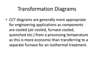 Transformation Diagrams
• CCT diagrams are generally more appropriate
for engineering applications as components
are cooled (air cooled, furnace cooled,
quenched etc.) from a processing temperature
as this is more economic than transferring to a
separate furnace for an isothermal treatment.
 