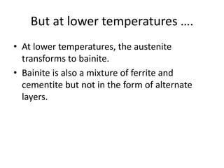 But at lower temperatures ….
• At lower temperatures, the austenite
transforms to bainite.
• Bainite is also a mixture of ferrite and
cementite but not in the form of alternate
layers.
 
