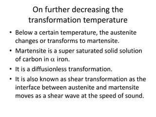 On further decreasing the
transformation temperature
• Below a certain temperature, the austenite
changes or transforms to martensite.
• Martensite is a super saturated solid solution
of carbon in  iron.
• It is a diffusionless transformation.
• It is also known as shear transformation as the
interface between austenite and martensite
moves as a shear wave at the speed of sound.
 