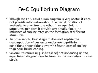 Fe-C Equilibrium Diagram
• Though the Fe-C equilibrium diagram is very useful, it does
not provide information about the transformation of
austenite to any structure other than equilibrium
structures, nor does it provide any details about the
influence of cooling rates on the formation of different
structures.
• In other words, Fe-C diagram does not explain the
decomposition of austenite under non-equilibrium
conditions or conditions involving faster rates of cooling
than equilibrium cooling.
• Several structures (e.g. martensite) not appearing on the
equilibrium diagram may be found in the microstructures in
steels.
 