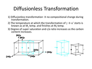 Diffusionless Transformation
1) Diffusionless transformation → no compositional change during
transformation.
2) The temperature at which the transformation of  → ’ starts is
known as at Ms temp. and finishes at Mf temp.
3) Degree of super saturation and c/a ratio increases as the carbon
content increases.
 
