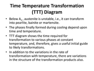 Time Temperature Transformation
(TTT) Diagram
• Below A1 , austenite is unstable, i.e., it can transform
into pearlite, bainite or martensite.
• The phases finally formed during cooling depend upon
time and temperature.
• TTT diagram shows the time required for
transformation to various phases at constant
temperature, and, therefore, gives a useful initial guide
to likely transformations.
• In addition to the variations in the rate of
transformation with temperature, there are variations
in the structure of the transformation products also.
 