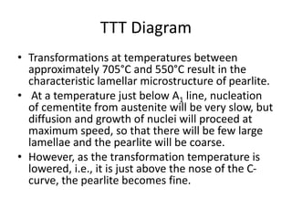 TTT Diagram
• Transformations at temperatures between
approximately 705°C and 550°C result in the
characteristic lamellar microstructure of pearlite.
• At a temperature just below A1 line, nucleation
of cementite from austenite will be very slow, but
diffusion and growth of nuclei will proceed at
maximum speed, so that there will be few large
lamellae and the pearlite will be coarse.
• However, as the transformation temperature is
lowered, i.e., it is just above the nose of the C-
curve, the pearlite becomes fine.
 