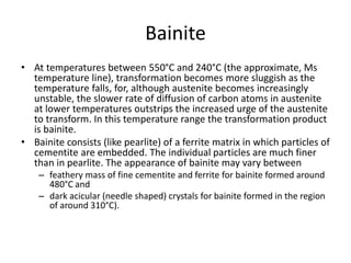 Bainite
• At temperatures between 550°C and 240°C (the approximate, Ms
temperature line), transformation becomes more sluggish as the
temperature falls, for, although austenite becomes increasingly
unstable, the slower rate of diffusion of carbon atoms in austenite
at lower temperatures outstrips the increased urge of the austenite
to transform. In this temperature range the transformation product
is bainite.
• Bainite consists (like pearlite) of a ferrite matrix in which particles of
cementite are embedded. The individual particles are much finer
than in pearlite. The appearance of bainite may vary between
– feathery mass of fine cementite and ferrite for bainite formed around
480°C and
– dark acicular (needle shaped) crystals for bainite formed in the region
of around 310°C).
 